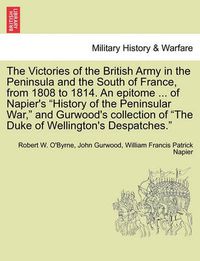 Cover image for The Victories of the British Army in the Peninsula and the South of France, from 1808 to 1814. an Epitome ... of Napier's  History of the Peninsular War,  and Gurwood's Collection of  The Duke of Wellington's Despatches.