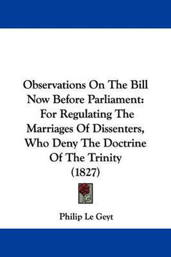 Cover image for Observations on the Bill Now Before Parliament: For Regulating the Marriages of Dissenters, Who Deny the Doctrine of the Trinity (1827)