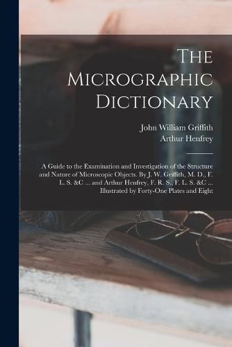 Cover image for The Micrographic Dictionary; a Guide to the Examination and Investigation of the Structure and Nature of Microscopic Objects. By J. W. Griffith, M. D., F. L. S. &c ... and Arthur Henfrey, F. R. S., F. L. S. &c ... Illustrated by Forty-one Plates and Eight