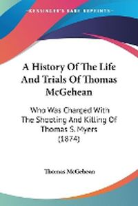 Cover image for A History Of The Life And Trials Of Thomas McGehean: Who Was Charged With The Shooting And Killing Of Thomas S. Myers (1874)