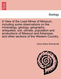 Cover image for A View of the Lead Mines of Missouri, Including Some Observations on the Mineralogy, Geology, Geography, Antiquities, Soil, Climate, Population and Productions of Missouri and Arkansaw, and Other Sections of the Western Country.