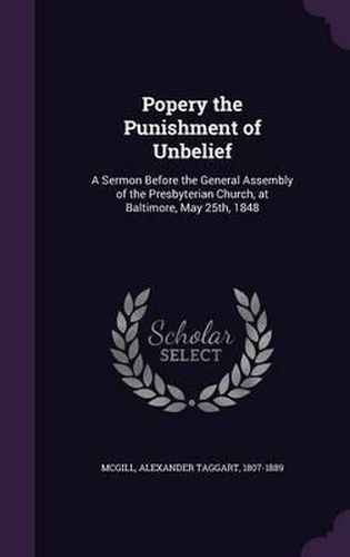 Cover image for Popery the Punishment of Unbelief: A Sermon Before the General Assembly of the Presbyterian Church, at Baltimore, May 25th, 1848
