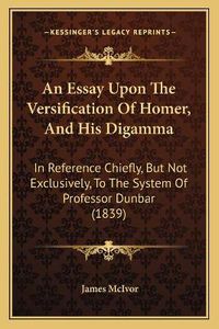 Cover image for An Essay Upon the Versification of Homer, and His Digamma: In Reference Chiefly, But Not Exclusively, to the System of Professor Dunbar (1839)