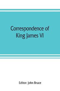 Cover image for Correspondence of King James VI. of Scotland with Sir Robert Cecil and others in England, during the reign of Queen Elizabeth; with an appendix containing papers illustrative of transactions between King James and Robert Earl of Essex. Principally pub. for