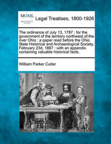 The Ordinance of July 13, 1787: For the Government of the Territory Northwest of the River Ohio: A Paper Read Before the Ohio State Historical and Archaeological Society, February 23d, 1887: With an Appendix Containing Valuable Historical Facts.