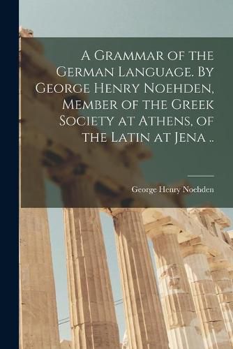 Cover image for A Grammar of the German Language. By George Henry Noehden, Member of the Greek Society at Athens, of the Latin at Jena ..