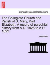 Cover image for The Collegiate Church and Parish of S. Mary, Port Elizabeth. a Record of Parochial History from A.D. 1826 to A.D. 1892.