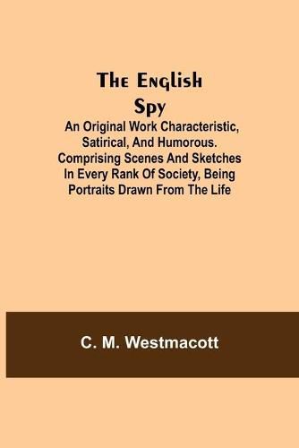 Cover image for The English Spy: An Original Work Characteristic, Satirical, And Humorous. Comprising Scenes And Sketches In Every Rank Of Society, Being Portraits Drawn From The Life