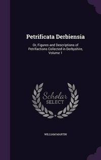 Cover image for Petrificata Derbiensia: Or, Figures and Descriptions of Petrifactions Collected in Derbyshire, Volume 1