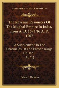 Cover image for The Revenue Resources of the Mughal Empire in India, from A. D. 1593 to A. D. 1707: A Supplement to the Chronicles of the Pathan Kings of Dehli (1871)