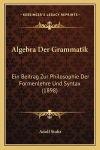 Cover image for Algebra Der Grammatik: Ein Beitrag Zur Philosophie Der Formenlehre Und Syntax (1898)