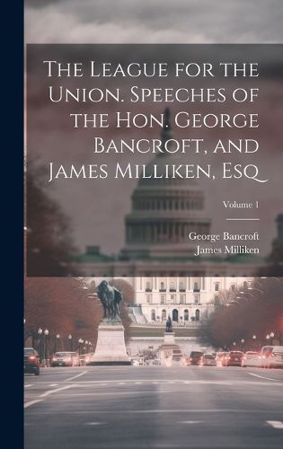 Cover image for The League for the Union. Speeches of the Hon. George Bancroft, and James Milliken, esq; Volume 1