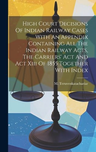 Cover image for High Court Decisions Of Indian Railway Cases With An Appendix Containing All The Indian Railway Acts, The Carriers' Act And Act Xiii Of 1855 Together With Index