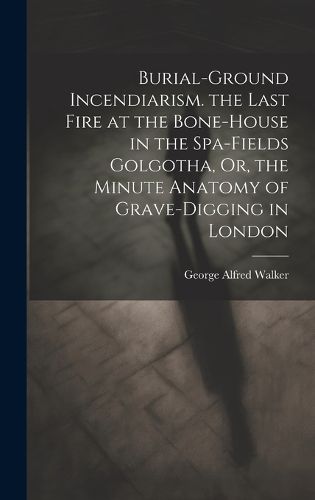 Cover image for Burial-Ground Incendiarism. the Last Fire at the Bone-House in the Spa-Fields Golgotha, Or, the Minute Anatomy of Grave-Digging in London