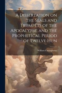 Cover image for A Dissertation on the Seals and Trumpets of the Apocalypse, and the Prophetical Period of Twelve Hun