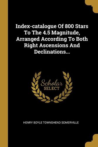 Cover image for Index-catalogue Of 800 Stars To The 4.5 Magnitude, Arranged According To Both Right Ascensions And Declinations...