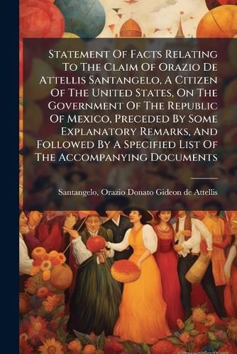 Cover image for Statement Of Facts Relating To The Claim Of Orazio De Attellis Santangelo, A Citizen Of The United States, On The Government Of The Republic Of Mexico, Preceded By Some Explanatory Remarks, And Followed By A Specified List Of The Accompanying Documents