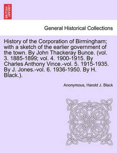 History of the Corporation of Birmingham; With a Sketch of the Earlier Government of the Town. by John Thackeray Bunce. (Vol. 3. 1885-1899; Vol. 4. 1900-1915. by Charles Anthony Vince.-Vol. 5. 1915-1935. by J. Jones.-Vol. 6. 1936-1950. Vol. I