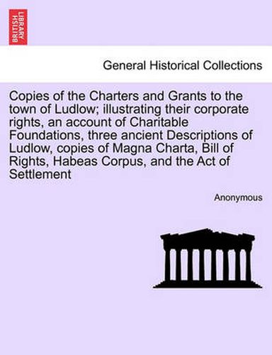 Cover image for Copies of the Charters and Grants to the Town of Ludlow; Illustrating Their Corporate Rights, an Account of Charitable Foundations, Three Ancient Descriptions of Ludlow, Copies of Magna Charta, Bill of Rights, Habeas Corpus, and the Act of Settlement