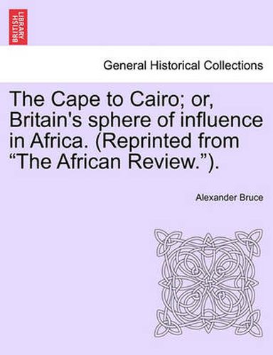 The Cape to Cairo; Or, Britain's Sphere of Influence in Africa. (Reprinted from  The African Review. ).