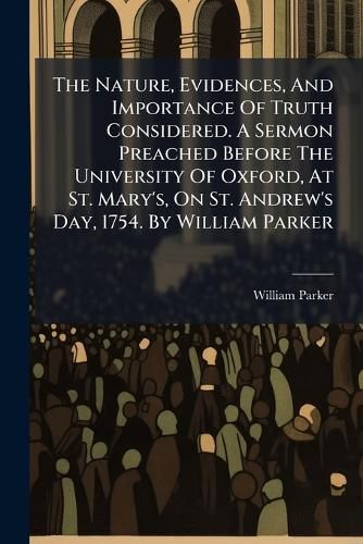 Cover image for The Nature, Evidences, and Importance of Truth Considered. a Sermon Preached Before the University of Oxford, at St. Mary's, on St. Andrew's Day, 1754. by William Parker ...