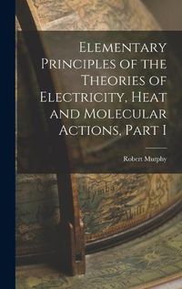 Cover image for Elementary Principles of the Theories of Electricity, Heat and Molecular Actions, Part I