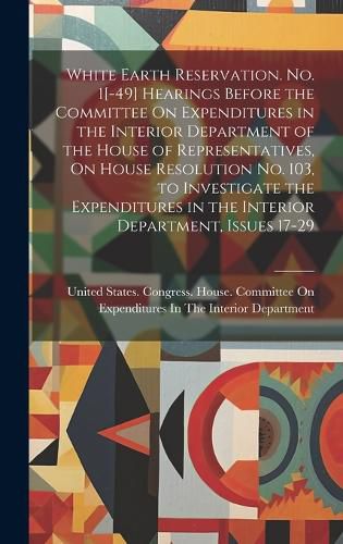 White Earth Reservation. No. 1[-49] Hearings Before the Committee On Expenditures in the Interior Department of the House of Representatives, On House Resolution No. 103, to Investigate the Expenditures in the Interior Department, Issues 17-29