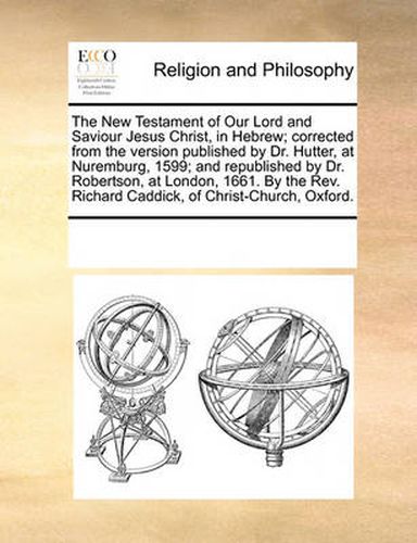 Cover image for The New Testament of Our Lord and Saviour Jesus Christ, in Hebrew; Corrected from the Version Published by Dr. Hutter, at Nuremburg, 1599; And Republished by Dr. Robertson, at London, 1661. by the REV. Richard Caddick, of Christ-Church, Oxford.