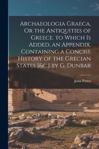 Archaeologia Graeca, Or the Antiquities of Greece. to Which Is Added, an Appendix, Containing a Concise History of the Grecian States [&c.] by G. Dunbar