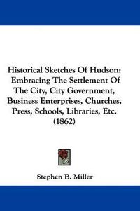 Cover image for Historical Sketches Of Hudson: Embracing The Settlement Of The City, City Government, Business Enterprises, Churches, Press, Schools, Libraries, Etc. (1862)