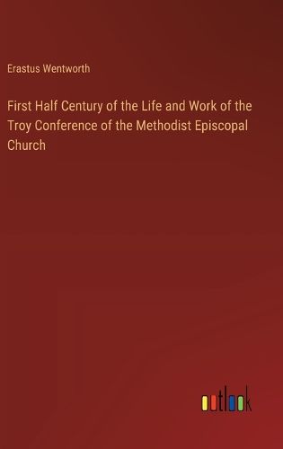 First Half Century of the Life and Work of the Troy Conference of the Methodist Episcopal Church