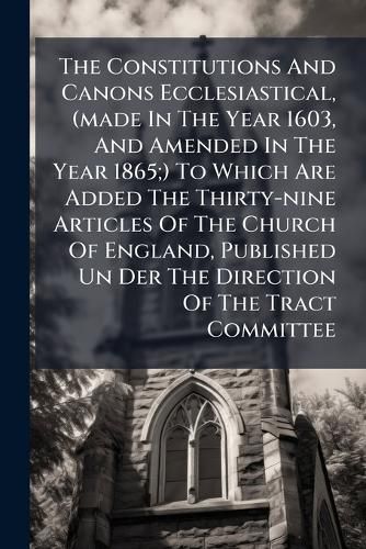 Cover image for The Constitutions And Canons Ecclesiastical, (made In The Year 1603, And Amended In The Year 1865;) To Which Are Added The Thirty-nine Articles Of The Church Of England, Published Un Der The Direction Of The Tract Committee