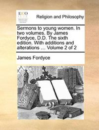 Cover image for Sermons to Young Women. in Two Volumes. by James Fordyce, D.D. the Sixth Edition. with Additions and Alterations ... Volume 2 of 2