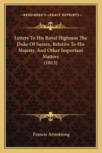 Cover image for Letters to His Royal Highness the Duke of Sussex, Relative to His Majesty, and Other Important Matters (1813)