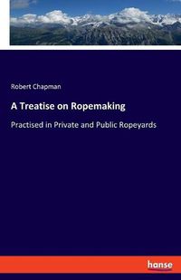 Cover image for A Treatise on Ropemaking: Practised in Private and Public Ropeyards