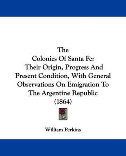 Cover image for The Colonies of Santa Fe: Their Origin, Progress and Present Condition, with General Observations on Emigration to the Argentine Republic (1864)