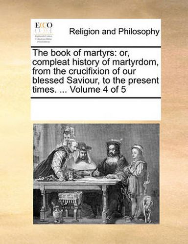 Cover image for The Book of Martyrs: Or, Compleat History of Martyrdom, from the Crucifixion of Our Blessed Saviour, to the Present Times. ... Volume 4 of 5