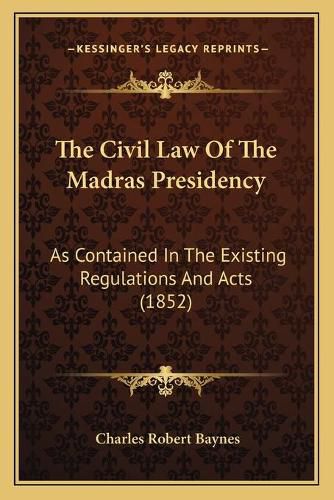 Cover image for The Civil Law of the Madras Presidency: As Contained in the Existing Regulations and Acts (1852)