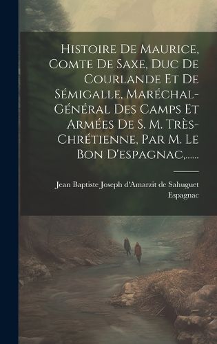 Cover image for Histoire De Maurice, Comte De Saxe, Duc De Courlande Et De Semigalle, Marechal-general Des Camps Et Armees De S. M. Tres-chretienne, Par M. Le Bon D'espagnac, ......