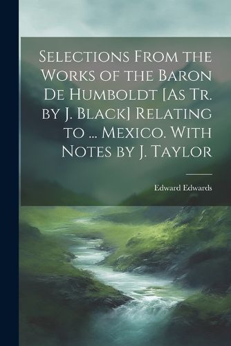 Cover image for Selections From the Works of the Baron De Humboldt [As Tr. by J. Black] Relating to ... Mexico. With Notes by J. Taylor