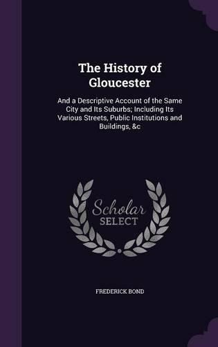 Cover image for The History of Gloucester: And a Descriptive Account of the Same City and Its Suburbs; Including Its Various Streets, Public Institutions and Buildings, &C