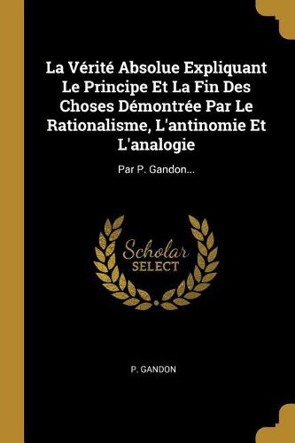 Cover image for La Verite Absolue Expliquant Le Principe Et La Fin Des Choses Demontree Par Le Rationalisme, L'antinomie Et L'analogie
