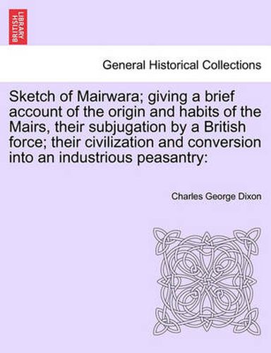 Cover image for Sketch of Mairwara; Giving a Brief Account of the Origin and Habits of the Mairs, Their Subjugation by a British Force; Their Civilization and Conversion Into an Industrious Peasantry