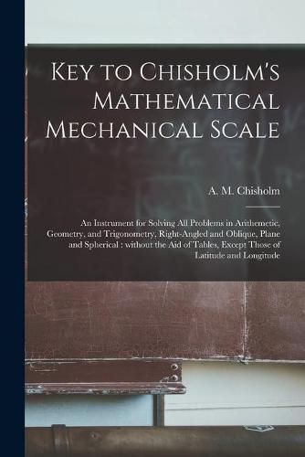 Key to Chisholm's Mathematical Mechanical Scale [microform]: an Instrument for Solving All Problems in Arithemetic, Geometry, and Trigonometry, Right-angled and Oblique, Plane and Spherical: Without the Aid of Tables, Except Those of Latitude And...