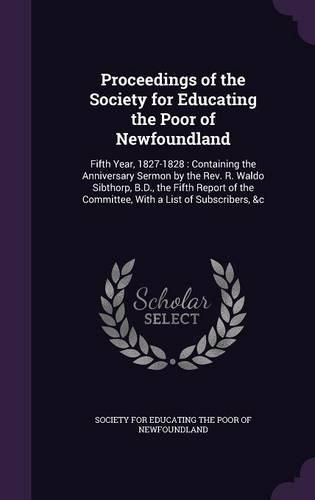 Cover image for Proceedings of the Society for Educating the Poor of Newfoundland: Fifth Year, 1827-1828: Containing the Anniversary Sermon by the REV. R. Waldo Sibthorp, B.D., the Fifth Report of the Committee, with a List of Subscribers, &C