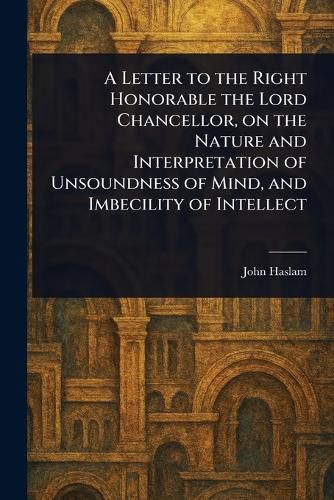 Cover image for A Letter to the Right Honorable the Lord Chancellor, on the Nature and Interpretation of Unsoundness of Mind, and Imbecility of Intellect