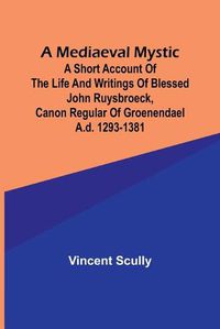 Cover image for A Mediaeval Mystic; A Short Account of the Life and Writings of Blessed John Ruysbroeck, Canon Regular of Groenendael A.D. 1293-1381