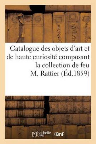 Catalogue Des Objets d'Art Et de Haute Curiosite Composant La Collection de Feu M. Rattier: , Dont La Vente Aux Encheres Publiques Aura Lieu Les 21, 22, 23 Et 24 Mars 1859