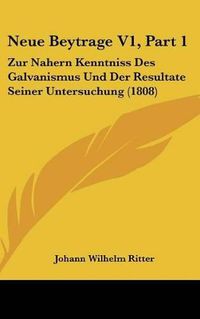 Cover image for Neue Beytrage V1, Part 1: Zur Nahern Kenntniss Des Galvanismus Und Der Resultate Seiner Untersuchung (1808)