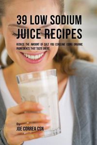 Cover image for 39 Low Sodium Juice Recipes: Reduce the Amount of Salt You Consume Using Organic Ingredients that Taste Great